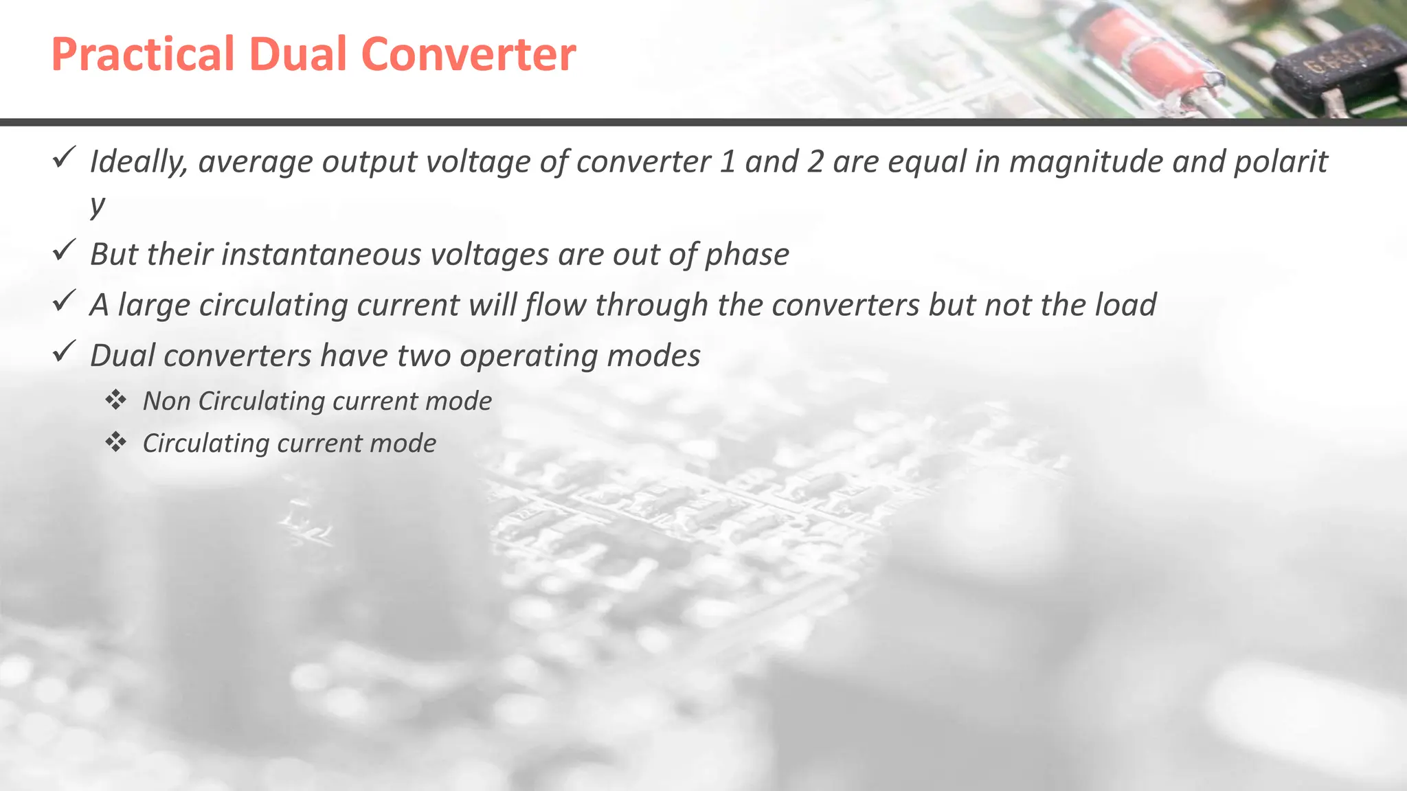 Practical Dual Converter
 Ideally, average output voltage of converter 1 and 2 are equal in magnitude and polarit
y
 But their instantaneous voltages are out of phase
 A large circulating current will flow through the converters but not the load
 Dual converters have two operating modes
 Non Circulating current mode
 Circulating current mode
 
