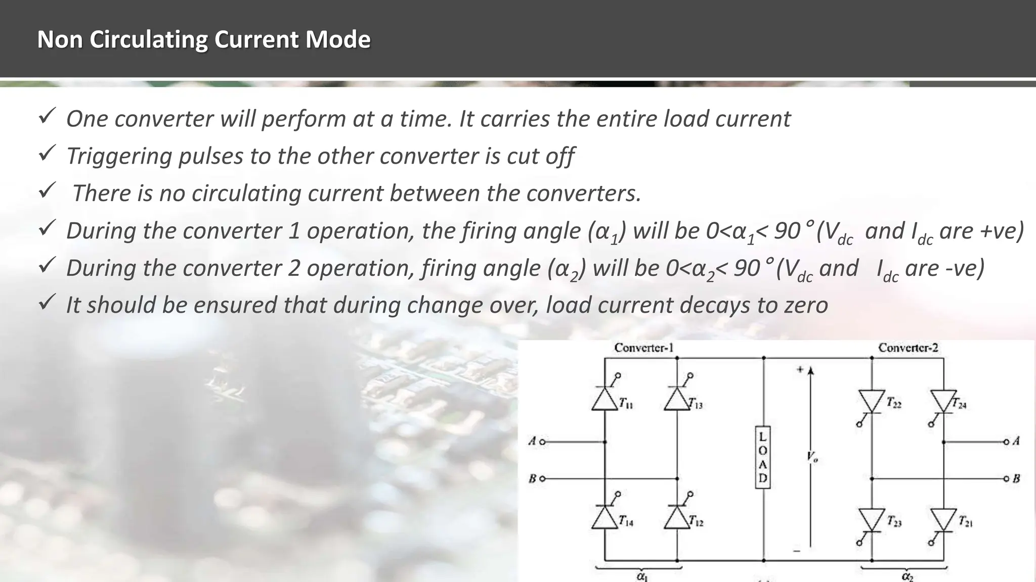 Non Circulating Current Mode
 One converter will perform at a time. It carries the entire load current
 Triggering pulses to the other converter is cut off
 There is no circulating current between the converters.
 During the converter 1 operation, the firing angle (α1) will be 0<α1< 90° (Vdc and Idc are +ve)
 During the converter 2 operation, firing angle (α2) will be 0<α2< 90° (Vdc and Idc are -ve)
 It should be ensured that during change over, load current decays to zero
 