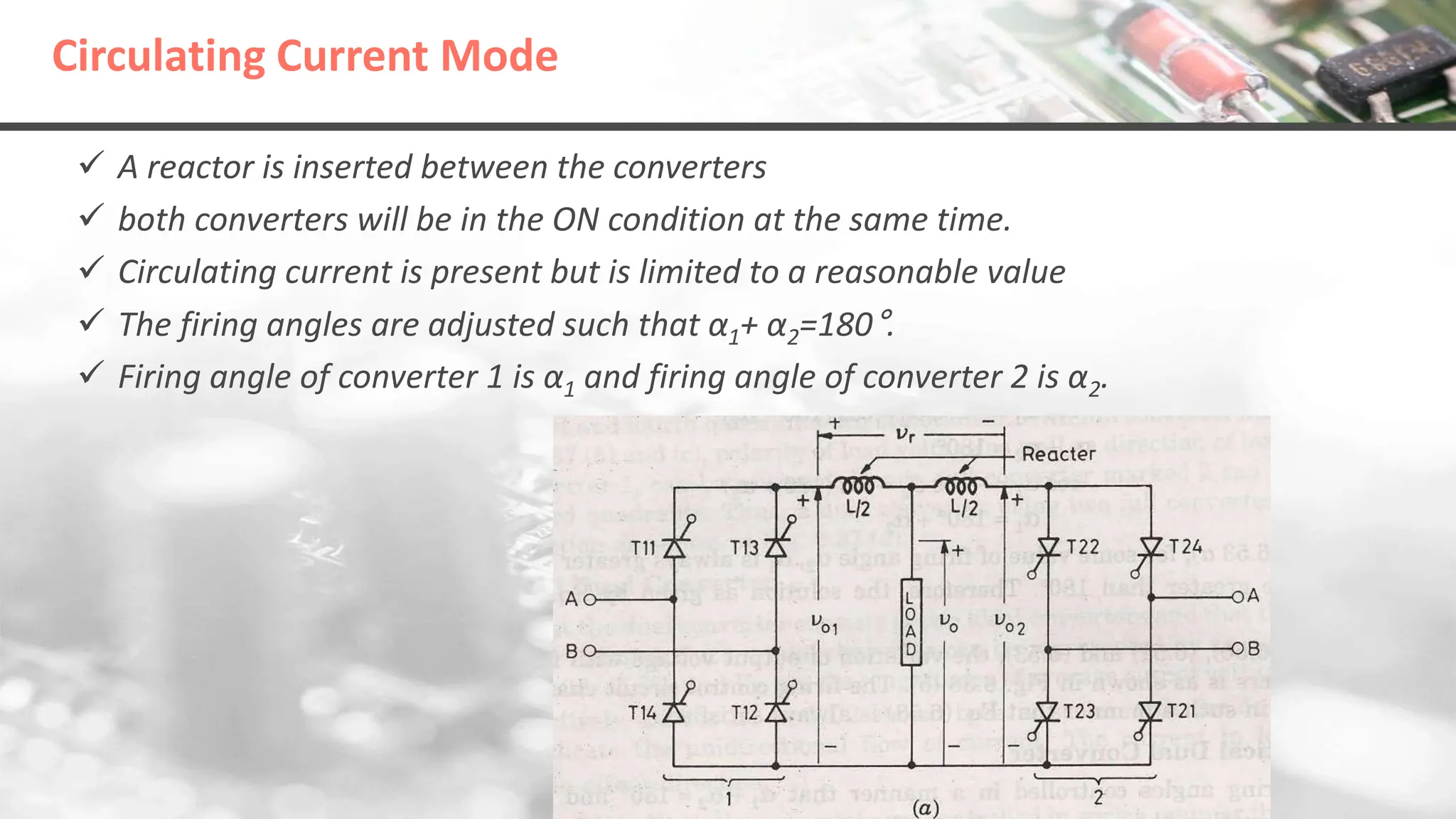 Circulating Current Mode
 A reactor is inserted between the converters
 both converters will be in the ON condition at the same time.
 Circulating current is present but is limited to a reasonable value
 The firing angles are adjusted such that α1+ α2=180°.
 Firing angle of converter 1 is α1 and firing angle of converter 2 is α2.
 