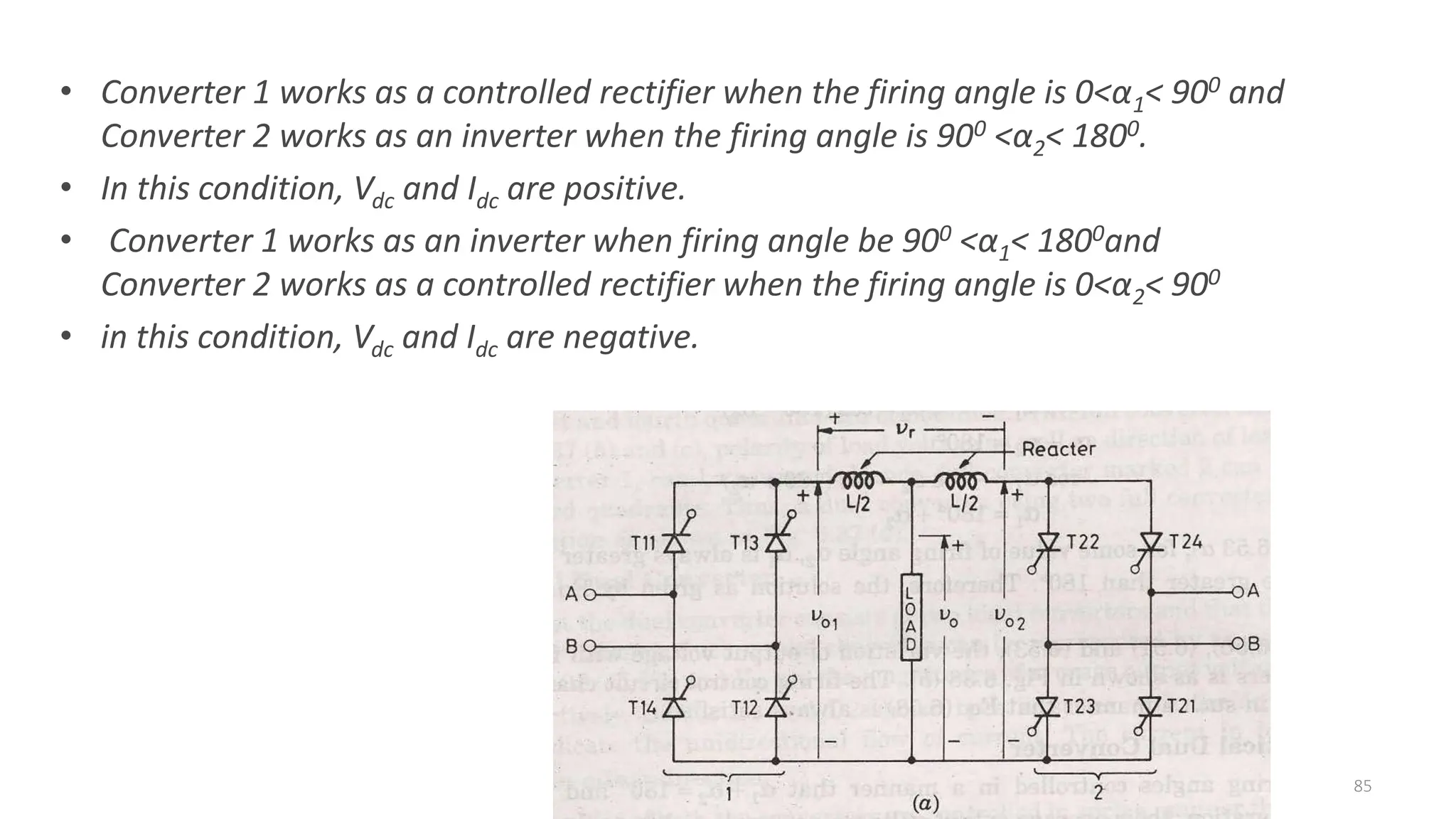 • Converter 1 works as a controlled rectifier when the firing angle is 0<α1< 900 and
Converter 2 works as an inverter when the firing angle is 900 <α2< 1800.
• In this condition, Vdc and Idc are positive.
• Converter 1 works as an inverter when firing angle be 900 <α1< 1800and
Converter 2 works as a controlled rectifier when the firing angle is 0<α2< 900
• in this condition, Vdc and Idc are negative.
85
 