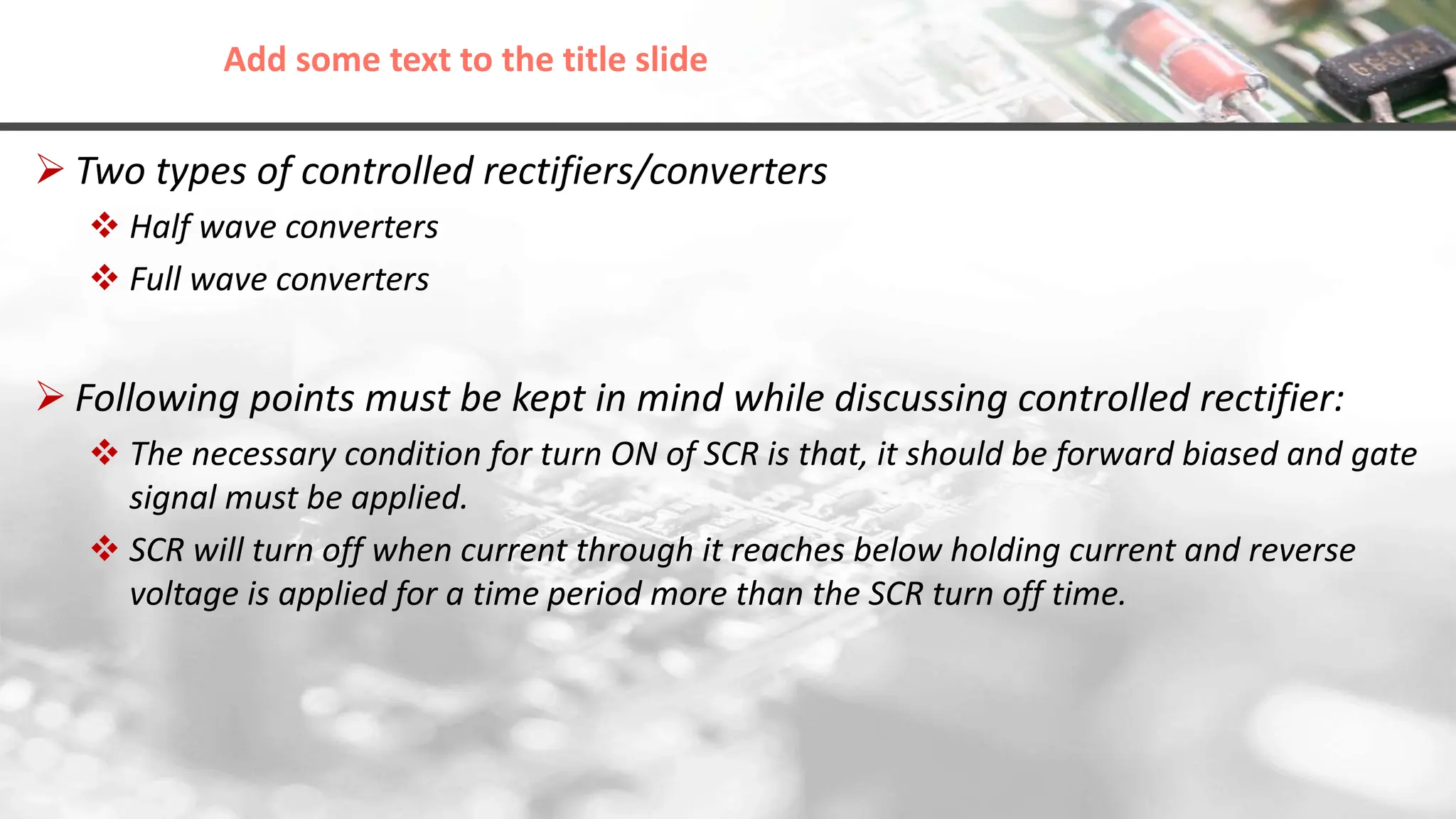 Add some text to the title slide
 Two types of controlled rectifiers/converters
 Half wave converters
 Full wave converters
 Following points must be kept in mind while discussing controlled rectifier:
 The necessary condition for turn ON of SCR is that, it should be forward biased and gate
signal must be applied.
 SCR will turn off when current through it reaches below holding current and reverse
voltage is applied for a time period more than the SCR turn off time.
 