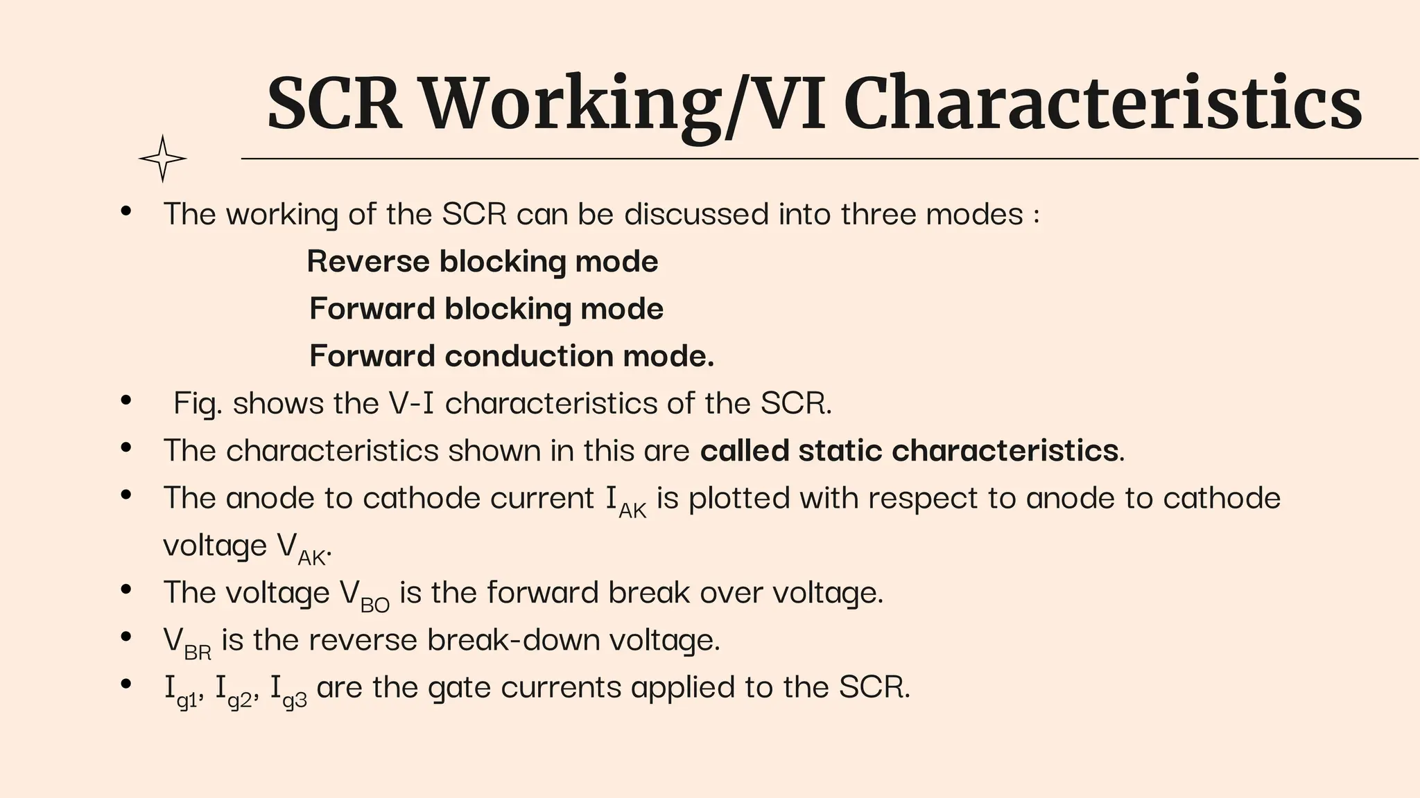 SCR Working/VI Characteristics
• The working of the SCR can be discussed into three modes :
Reverse blocking mode
Forward blocking mode
Forward conduction mode.
• Fig. shows the V-I characteristics of the SCR.
• The characteristics shown in this are called static characteristics.
• The anode to cathode current IAK is plotted with respect to anode to cathode
voltage VAK.
• The voltage VBO is the forward break over voltage.
• VBR is the reverse break-down voltage.
• Ig1, Ig2, Ig3 are the gate currents applied to the SCR.
 