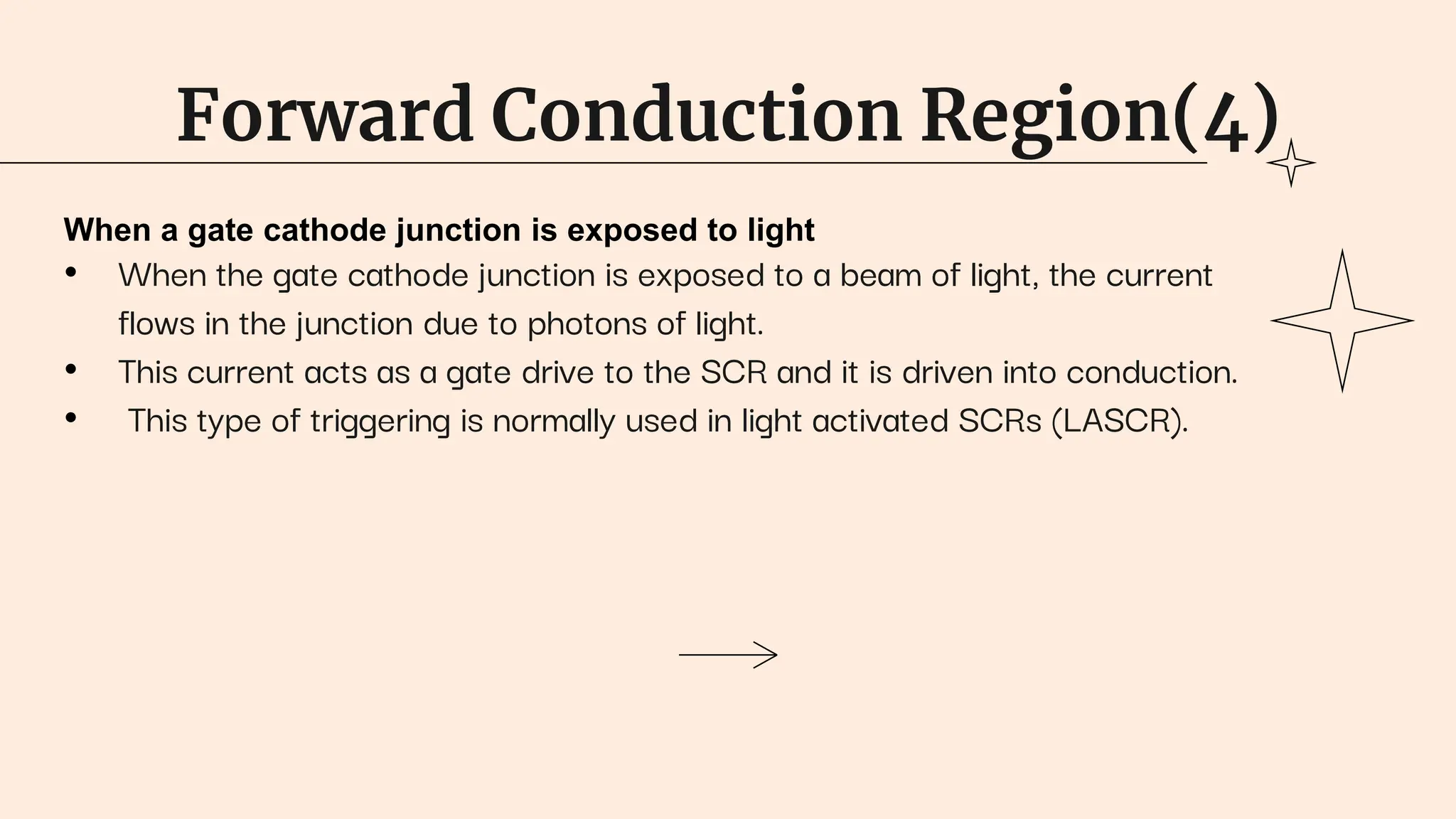 Forward Conduction Region(4)
When a gate cathode junction is exposed to light
• When the gate cathode junction is exposed to a beam of light, the current
flows in the junction due to photons of light.
• This current acts as a gate drive to the SCR and it is driven into conduction.
• This type of triggering is normally used in light activated SCRs (LASCR).
 