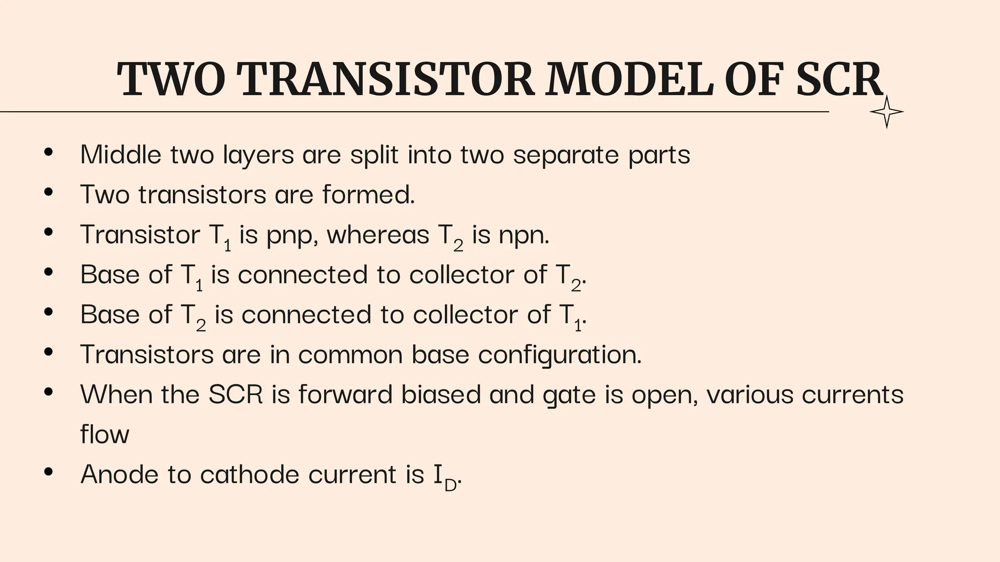 TWO TRANSISTOR MODEL OF SCR
• Middle two layers are split into two separate parts
• Two transistors are formed.
• Transistor T1 is pnp, whereas T2 is npn.
• Base of T1 is connected to collector of T2.
• Base of T2 is connected to collector of T1.
• Transistors are in common base configuration.
• When the SCR is forward biased and gate is open, various currents
flow
• Anode to cathode current is ID.
 