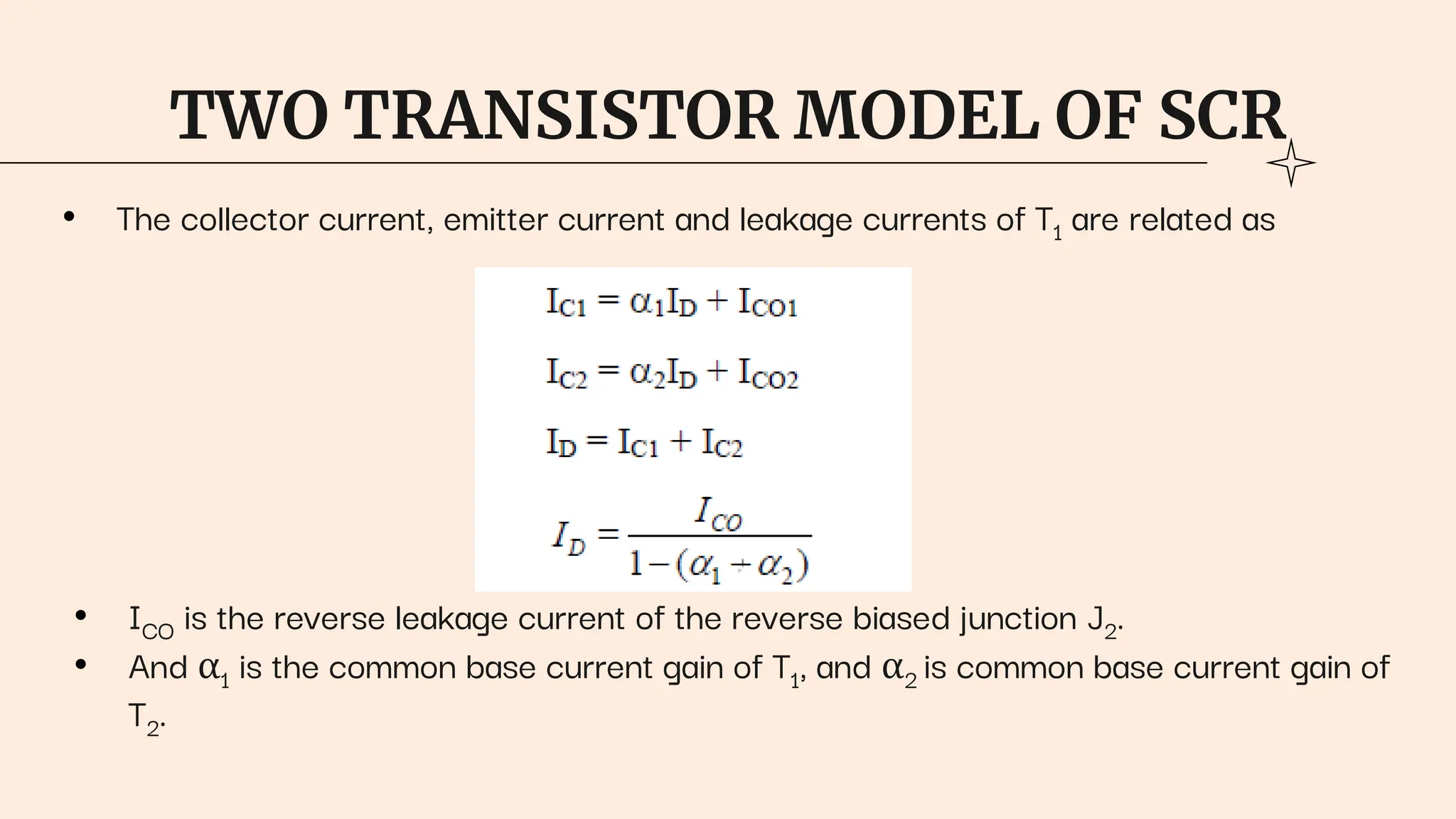 TWO TRANSISTOR MODEL OF SCR
• The collector current, emitter current and leakage currents of T1 are related as
• ICO is the reverse leakage current of the reverse biased junction J2.
• And α1 is the common base current gain of T1, and α2 is common base current gain of
T2.
 