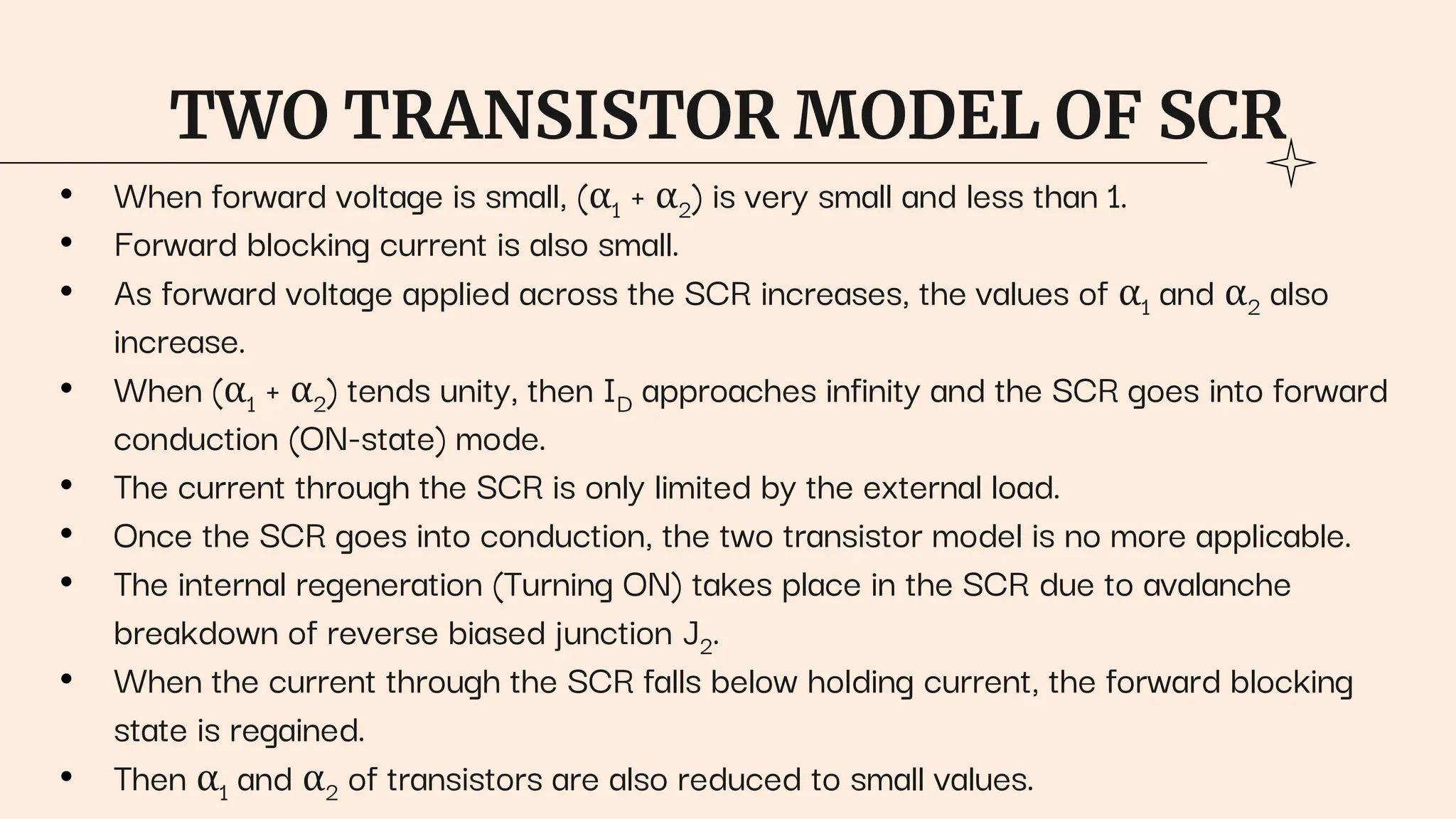 TWO TRANSISTOR MODEL OF SCR
• When forward voltage is small, (α1 + α2) is very small and less than 1.
• Forward blocking current is also small.
• As forward voltage applied across the SCR increases, the values of α1 and α2 also
increase.
• When (α1 + α2) tends unity, then ID approaches infinity and the SCR goes into forward
conduction (ON-state) mode.
• The current through the SCR is only limited by the external load.
• Once the SCR goes into conduction, the two transistor model is no more applicable.
• The internal regeneration (Turning ON) takes place in the SCR due to avalanche
breakdown of reverse biased junction J2.
• When the current through the SCR falls below holding current, the forward blocking
state is regained.
• Then α1 and α2 of transistors are also reduced to small values.
 