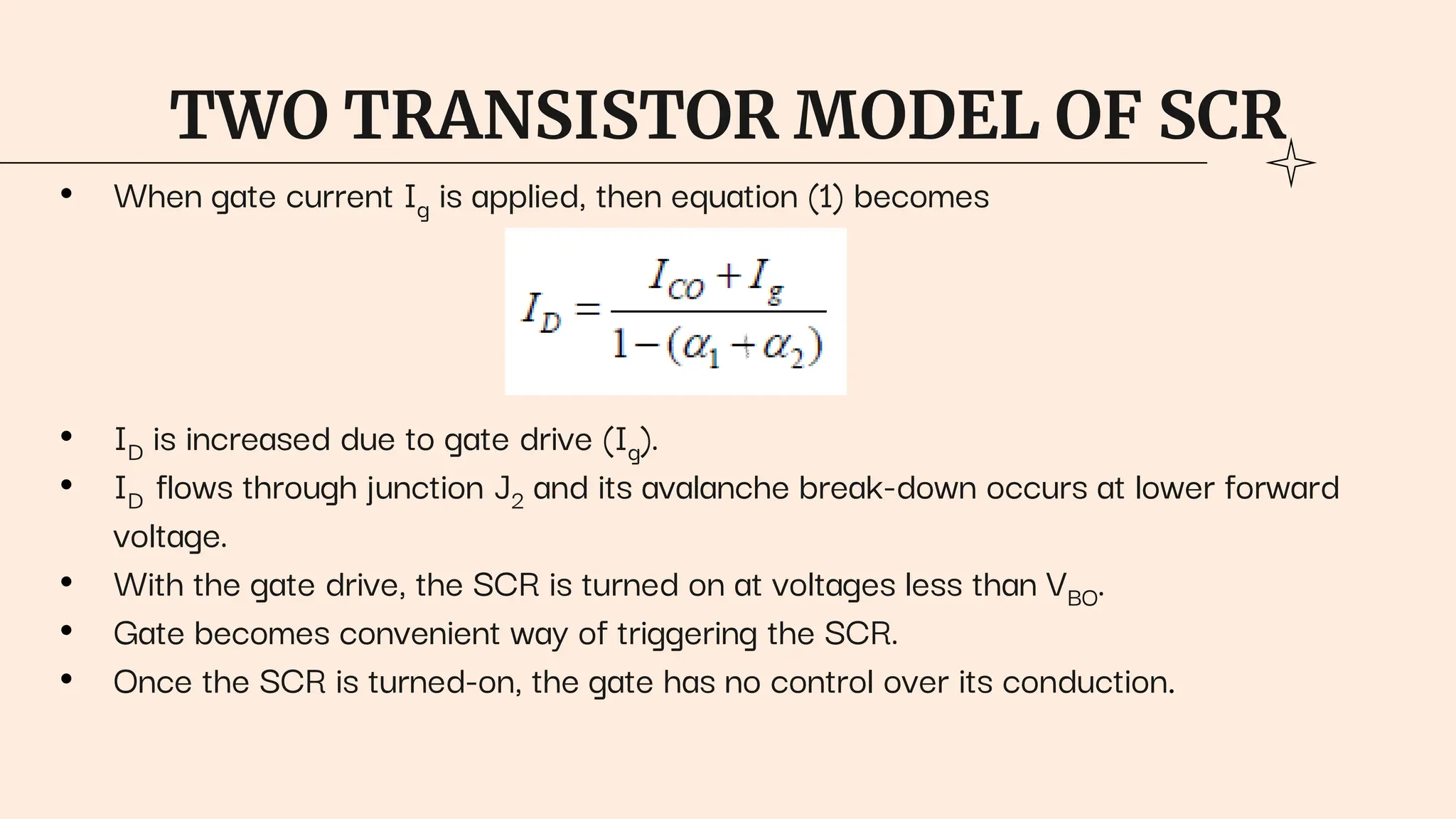 TWO TRANSISTOR MODEL OF SCR
• When gate current Ig is applied, then equation (1) becomes
• ID is increased due to gate drive (Ig).
• ID flows through junction J2 and its avalanche break-down occurs at lower forward
voltage.
• With the gate drive, the SCR is turned on at voltages less than VBO.
• Gate becomes convenient way of triggering the SCR.
• Once the SCR is turned-on, the gate has no control over its conduction.
 