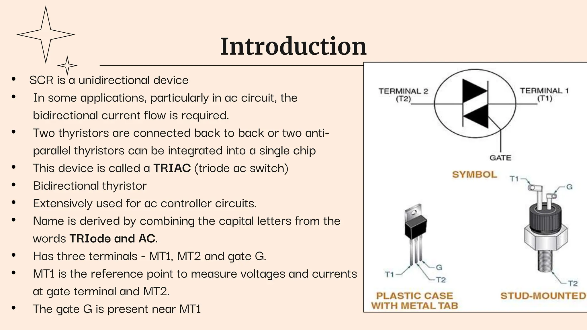 Introduction
• SCR is a unidirectional device
• In some applications, particularly in ac circuit, the
bidirectional current flow is required.
• Two thyristors are connected back to back or two anti-
parallel thyristors can be integrated into a single chip
• This device is called a TRIAC (triode ac switch)
• Bidirectional thyristor
• Extensively used for ac controller circuits.
• Name is derived by combining the capital letters from the
words TRIode and AC.
• Has three terminals - MT1, MT2 and gate G.
• MT1 is the reference point to measure voltages and currents
at gate terminal and MT2.
• The gate G is present near MT1
 