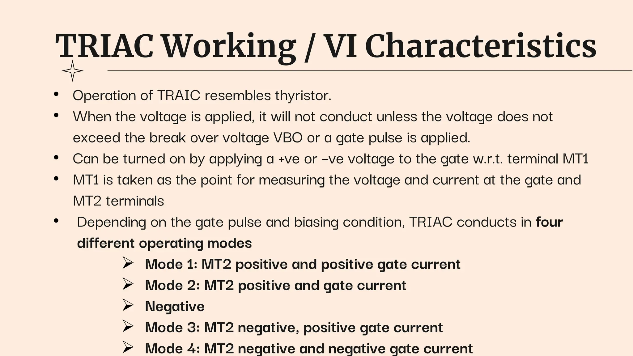 TRIAC Working / VI Characteristics
• Operation of TRAIC resembles thyristor.
• When the voltage is applied, it will not conduct unless the voltage does not
exceed the break over voltage VBO or a gate pulse is applied.
• Can be turned on by applying a +ve or –ve voltage to the gate w.r.t. terminal MT1
• MT1 is taken as the point for measuring the voltage and current at the gate and
MT2 terminals
• Depending on the gate pulse and biasing condition, TRIAC conducts in four
different operating modes
 Mode 1: MT2 positive and positive gate current
 Mode 2: MT2 positive and gate current
 Negative
 Mode 3: MT2 negative, positive gate current
 Mode 4: MT2 negative and negative gate current
 