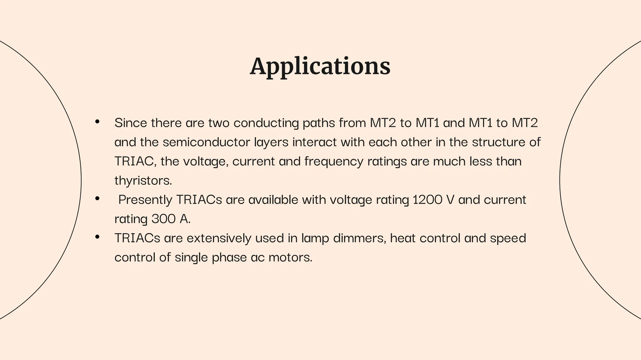 Applications
• Since there are two conducting paths from MT2 to MT1 and MT1 to MT2
and the semiconductor layers interact with each other in the structure of
TRIAC, the voltage, current and frequency ratings are much less than
thyristors.
• Presently TRIACs are available with voltage rating 1200 V and current
rating 300 A.
• TRIACs are extensively used in lamp dimmers, heat control and speed
control of single phase ac motors.
 