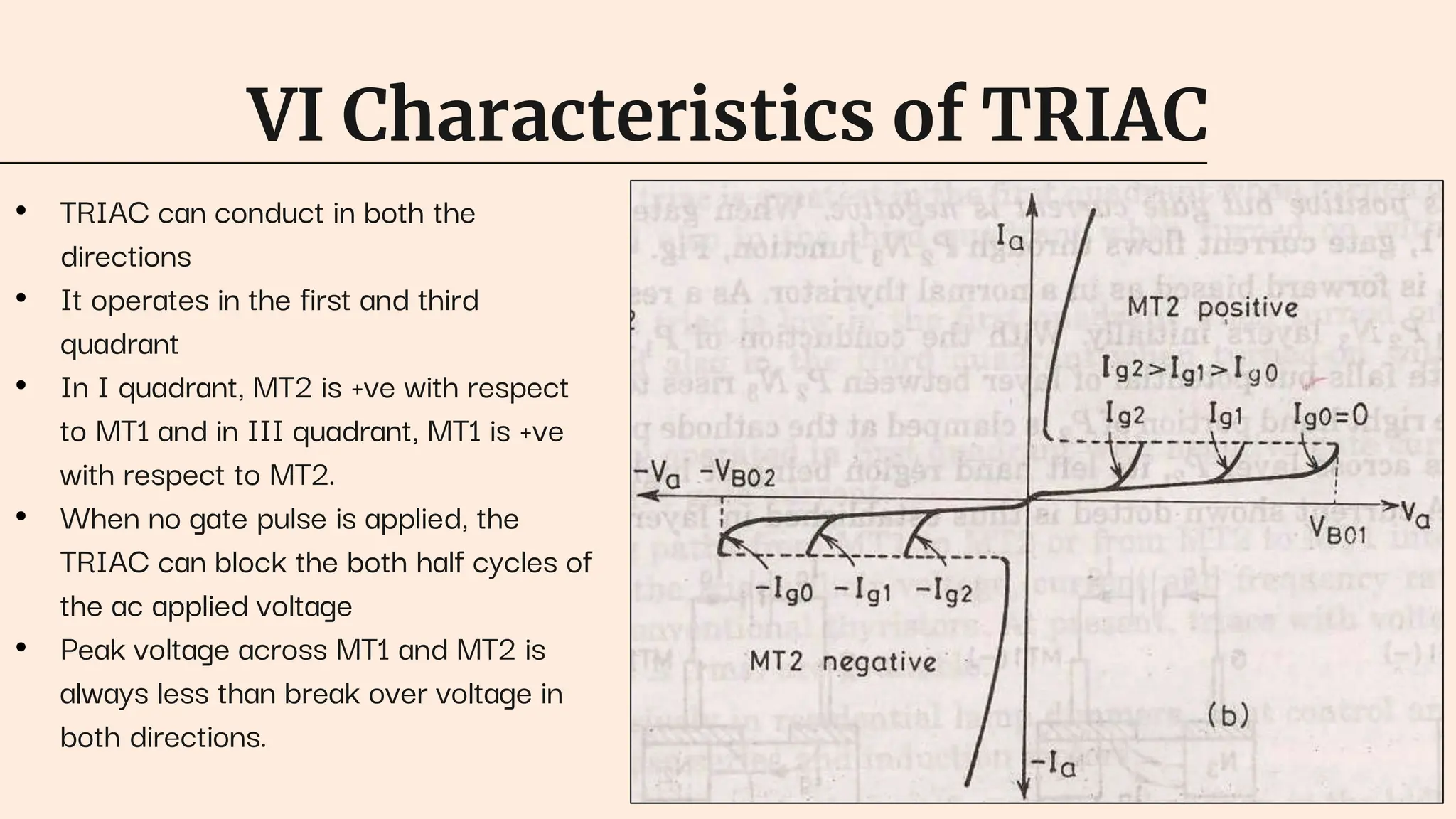 VI Characteristics of TRIAC
• TRIAC can conduct in both the
directions
• It operates in the first and third
quadrant
• In I quadrant, MT2 is +ve with respect
to MT1 and in III quadrant, MT1 is +ve
with respect to MT2.
• When no gate pulse is applied, the
TRIAC can block the both half cycles of
the ac applied voltage
• Peak voltage across MT1 and MT2 is
always less than break over voltage in
both directions.
 