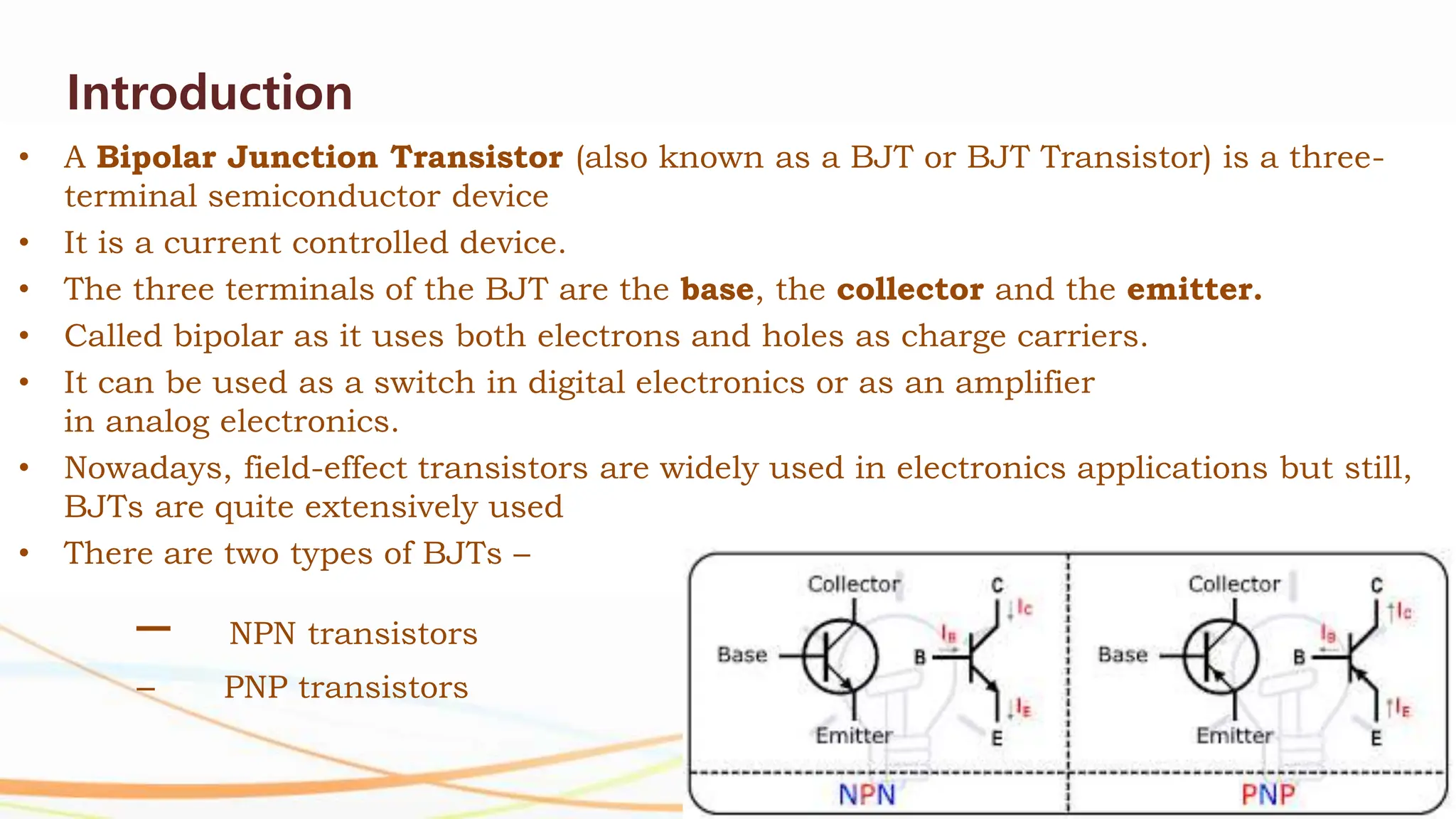 Introduction
• A Bipolar Junction Transistor (also known as a BJT or BJT Transistor) is a three-
terminal semiconductor device
• It is a current controlled device.
• The three terminals of the BJT are the base, the collector and the emitter.
• Called bipolar as it uses both electrons and holes as charge carriers.
• It can be used as a switch in digital electronics or as an amplifier
in analog electronics.
• Nowadays, field-effect transistors are widely used in electronics applications but still,
BJTs are quite extensively used
• There are two types of BJTs –
– NPN transistors
– PNP transistors
 