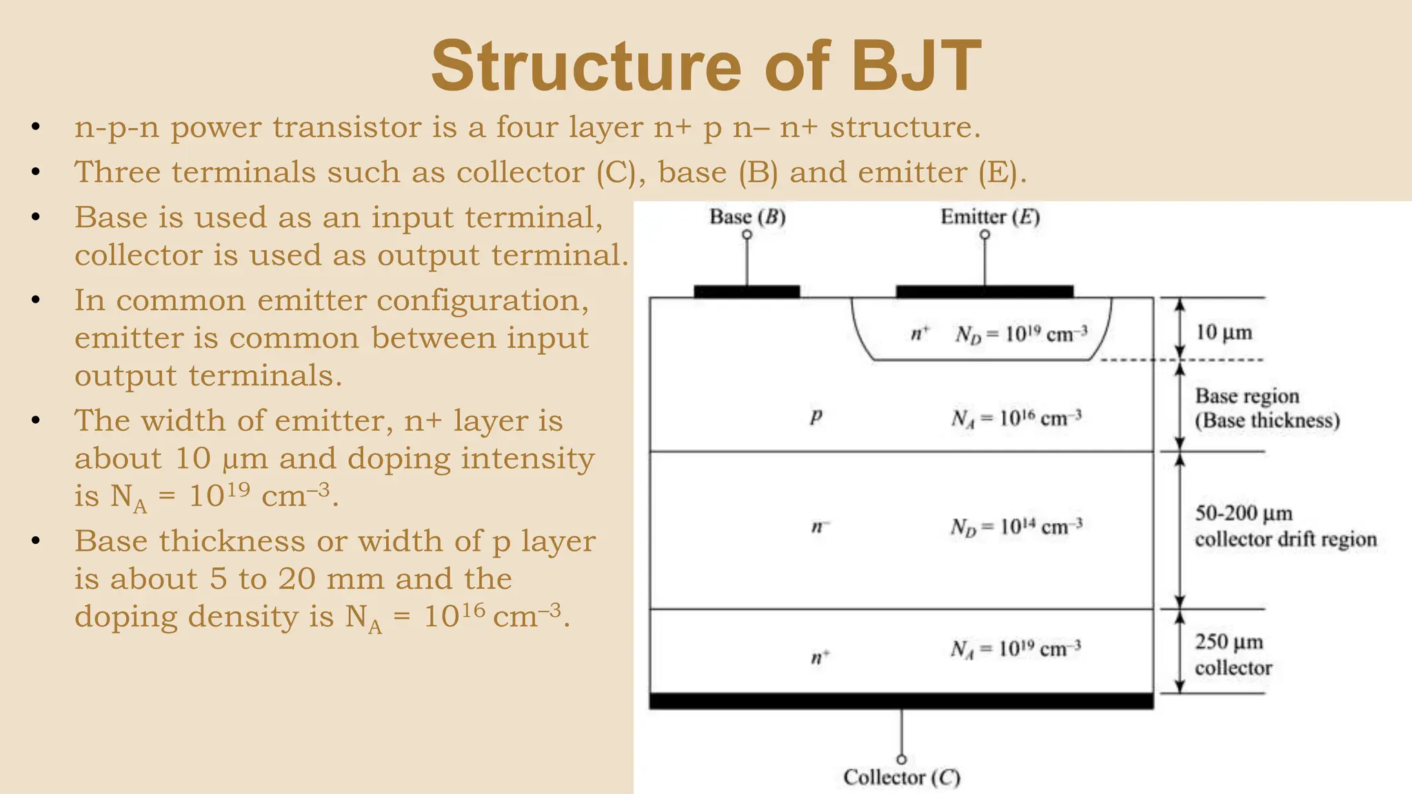 Structure of BJT
• n-p-n power transistor is a four layer n+ p n– n+ structure.
• Three terminals such as collector (C), base (B) and emitter (E).
• Base is used as an input terminal,
collector is used as output terminal.
• In common emitter configuration,
emitter is common between input and
output terminals.
• The width of emitter, n+ layer is
about 10 µm and doping intensity
is NA = 1019 cm–3.
• Base thickness or width of p layer
is about 5 to 20 mm and the
doping density is NA = 1016 cm–3.
 