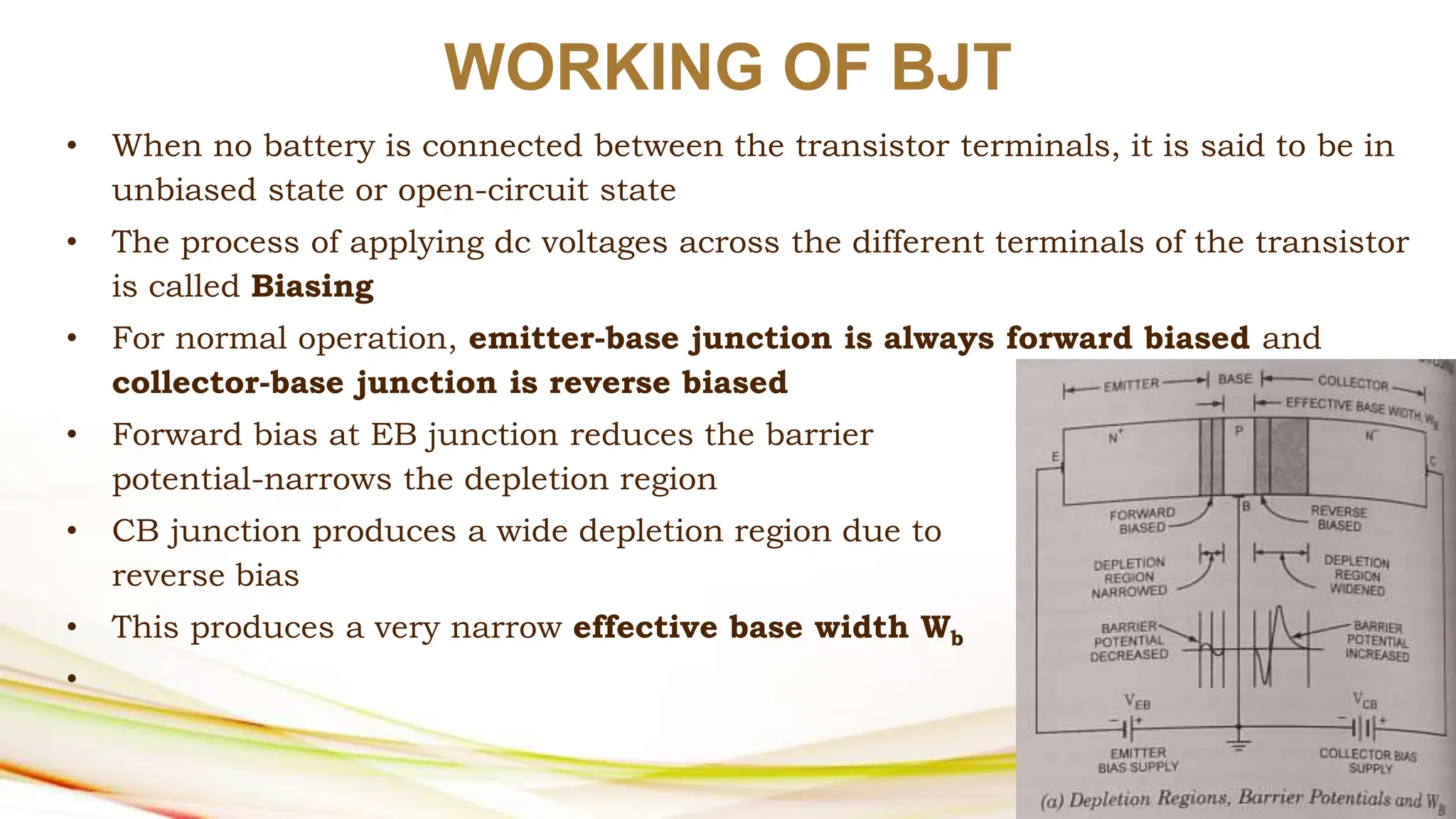 WORKING OF BJT
• When no battery is connected between the transistor terminals, it is said to be in
unbiased state or open-circuit state
• The process of applying dc voltages across the different terminals of the transistor
is called Biasing
• For normal operation, emitter-base junction is always forward biased and
collector-base junction is reverse biased
• Forward bias at EB junction reduces the barrier
potential-narrows the depletion region
• CB junction produces a wide depletion region due to
reverse bias
• This produces a very narrow effective base width Wb
•
 