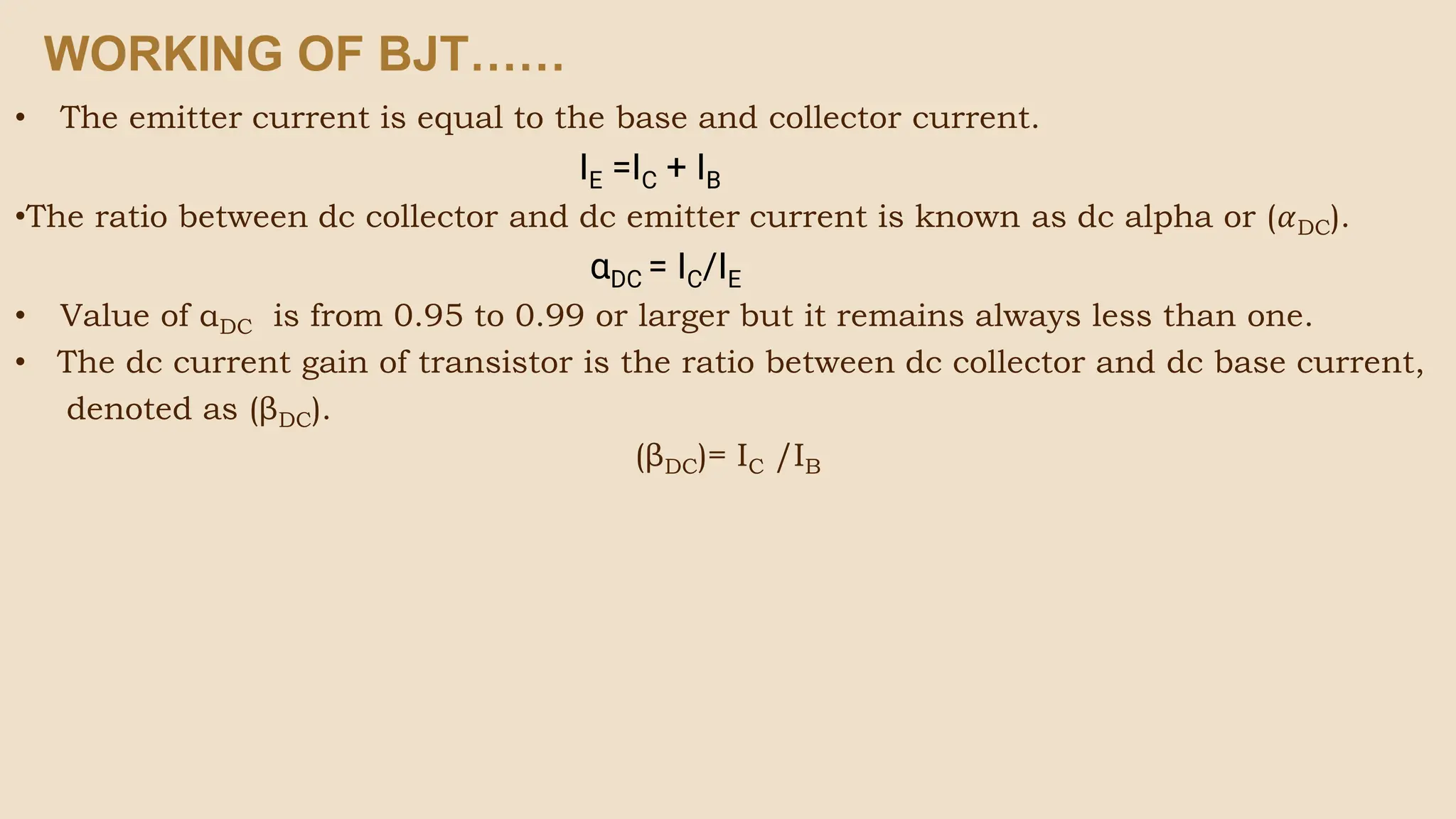 • The emitter current is equal to the base and collector current.
IE =IC + IB
•The ratio between dc collector and dc emitter current is known as dc alpha or (𝛼DC).
αDC = IC/IE
• Value of αDC is from 0.95 to 0.99 or larger but it remains always less than one.
• The dc current gain of transistor is the ratio between dc collector and dc base current,
denoted as (βDC).
(βDC)= IC /IB
WORKING OF BJT……
 