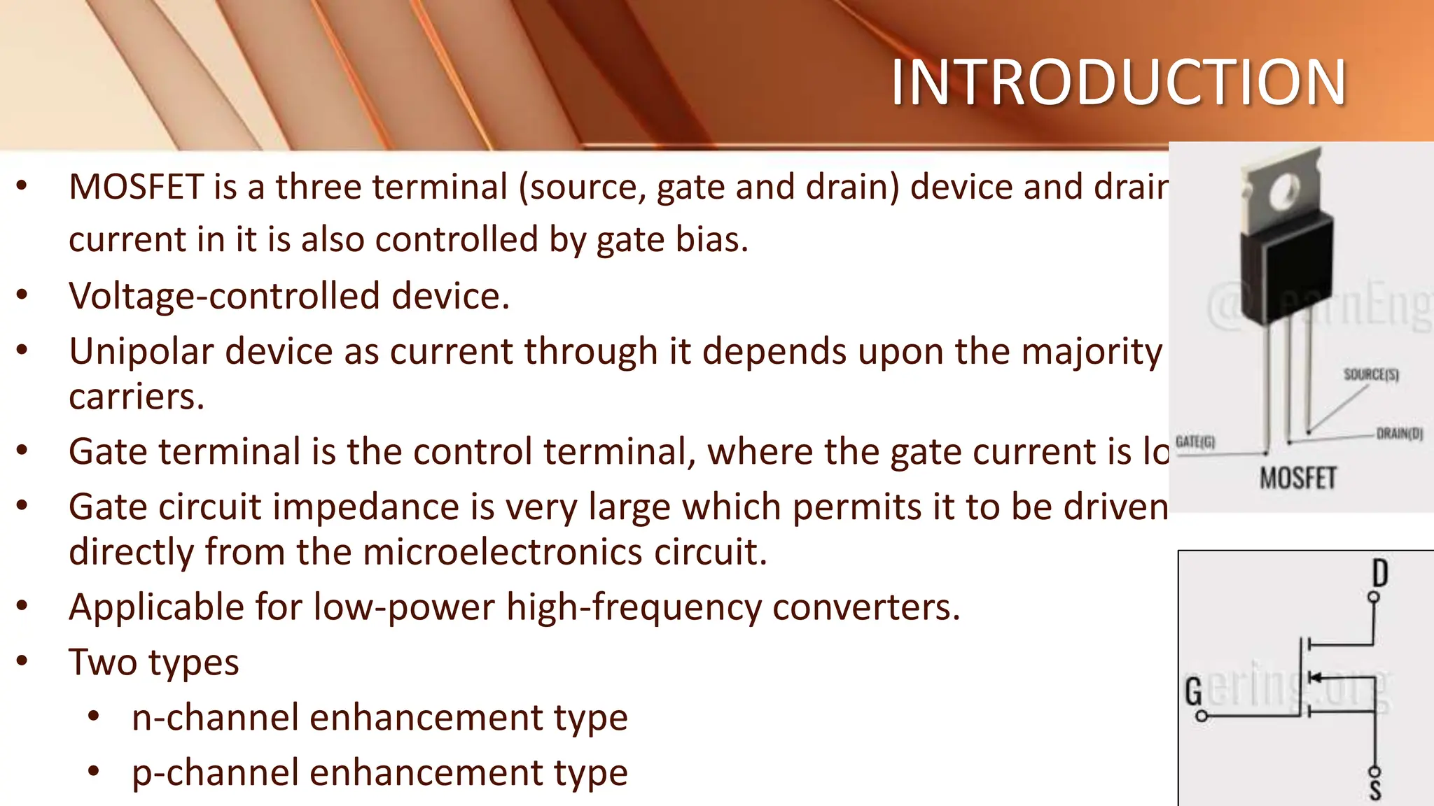 INTRODUCTION
• MOSFET is a three terminal (source, gate and drain) device and drain
current in it is also controlled by gate bias.
• Voltage-controlled device.
• Unipolar device as current through it depends upon the majority
carriers.
• Gate terminal is the control terminal, where the gate current is low.
• Gate circuit impedance is very large which permits it to be driven
directly from the microelectronics circuit.
• Applicable for low-power high-frequency converters.
• Two types
• n-channel enhancement type
• p-channel enhancement type
 