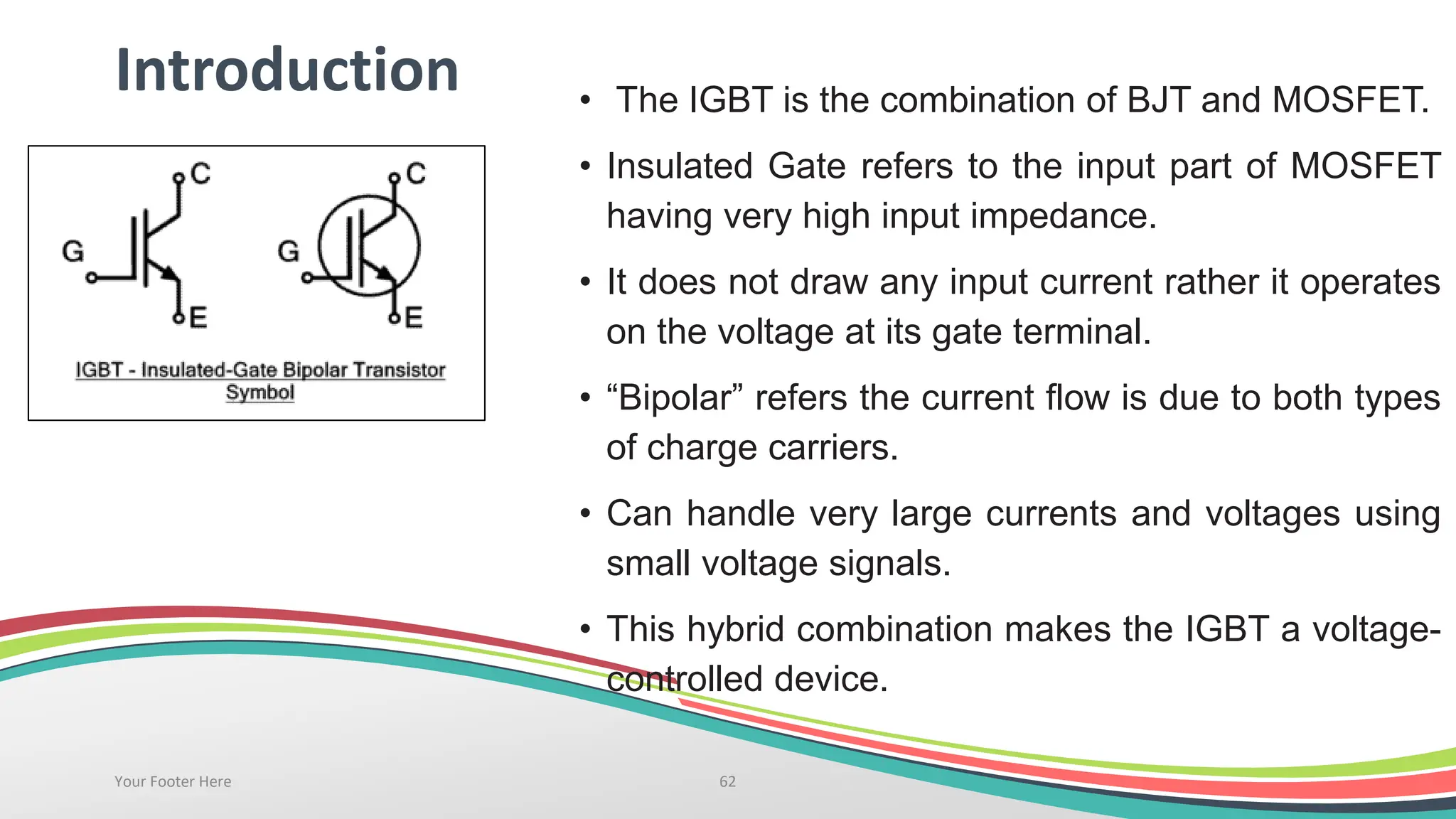 Introduction • The IGBT is the combination of BJT and MOSFET.
• Insulated Gate refers to the input part of MOSFET
having very high input impedance.
• It does not draw any input current rather it operates
on the voltage at its gate terminal.
• “Bipolar” refers the current flow is due to both types
of charge carriers.
• Can handle very large currents and voltages using
small voltage signals.
• This hybrid combination makes the IGBT a voltage-
controlled device.
Your Footer Here 62
 