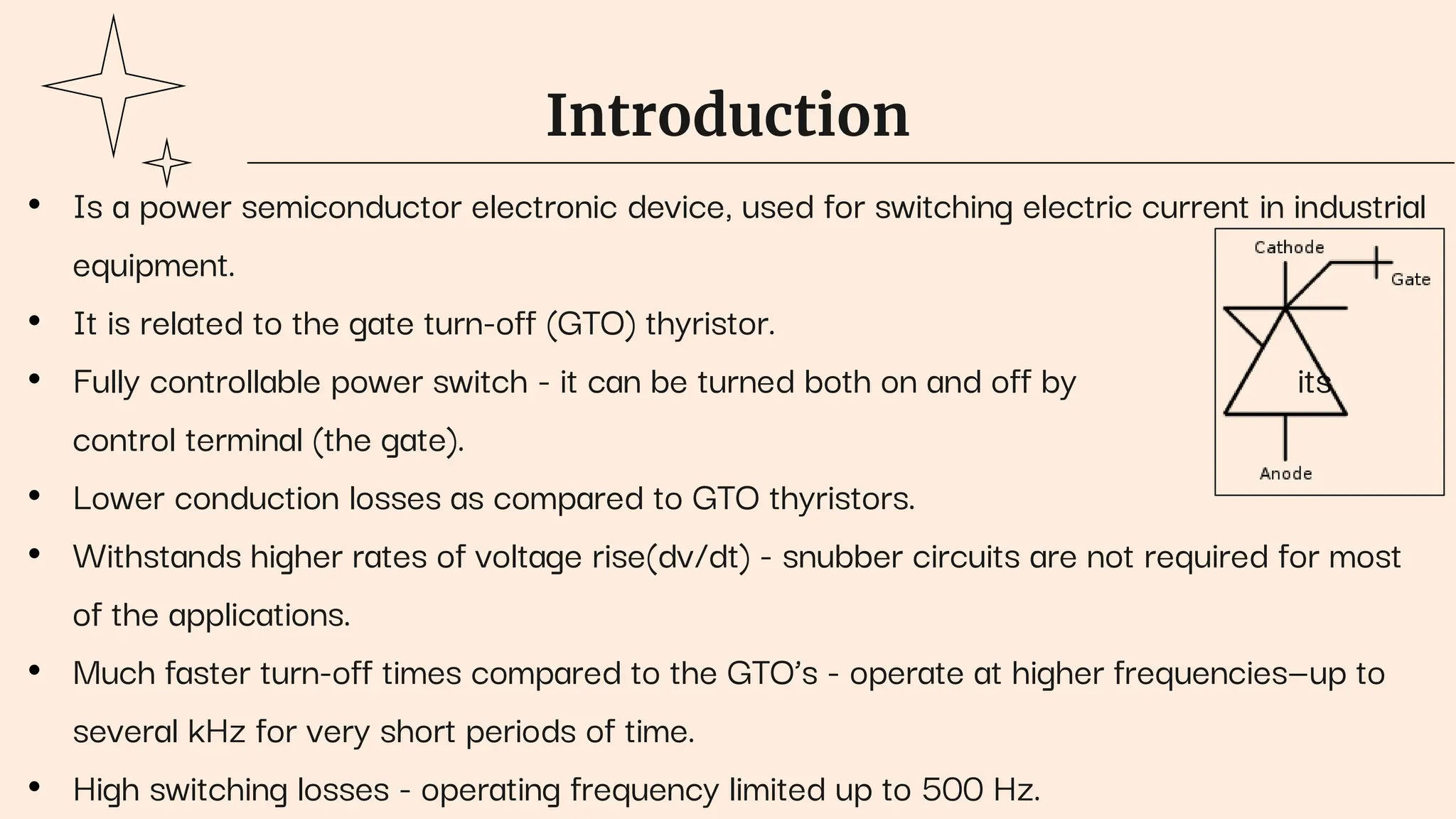 Introduction
• Is a power semiconductor electronic device, used for switching electric current in industrial
equipment.
• It is related to the gate turn-off (GTO) thyristor.
• Fully controllable power switch - it can be turned both on and off by its
control terminal (the gate).
• Lower conduction losses as compared to GTO thyristors.
• Withstands higher rates of voltage rise(dv/dt) - snubber circuits are not required for most
of the applications.
• Much faster turn-off times compared to the GTO’s - operate at higher frequencies—up to
several kHz for very short periods of time.
• High switching losses - operating frequency limited up to 500 Hz.
 