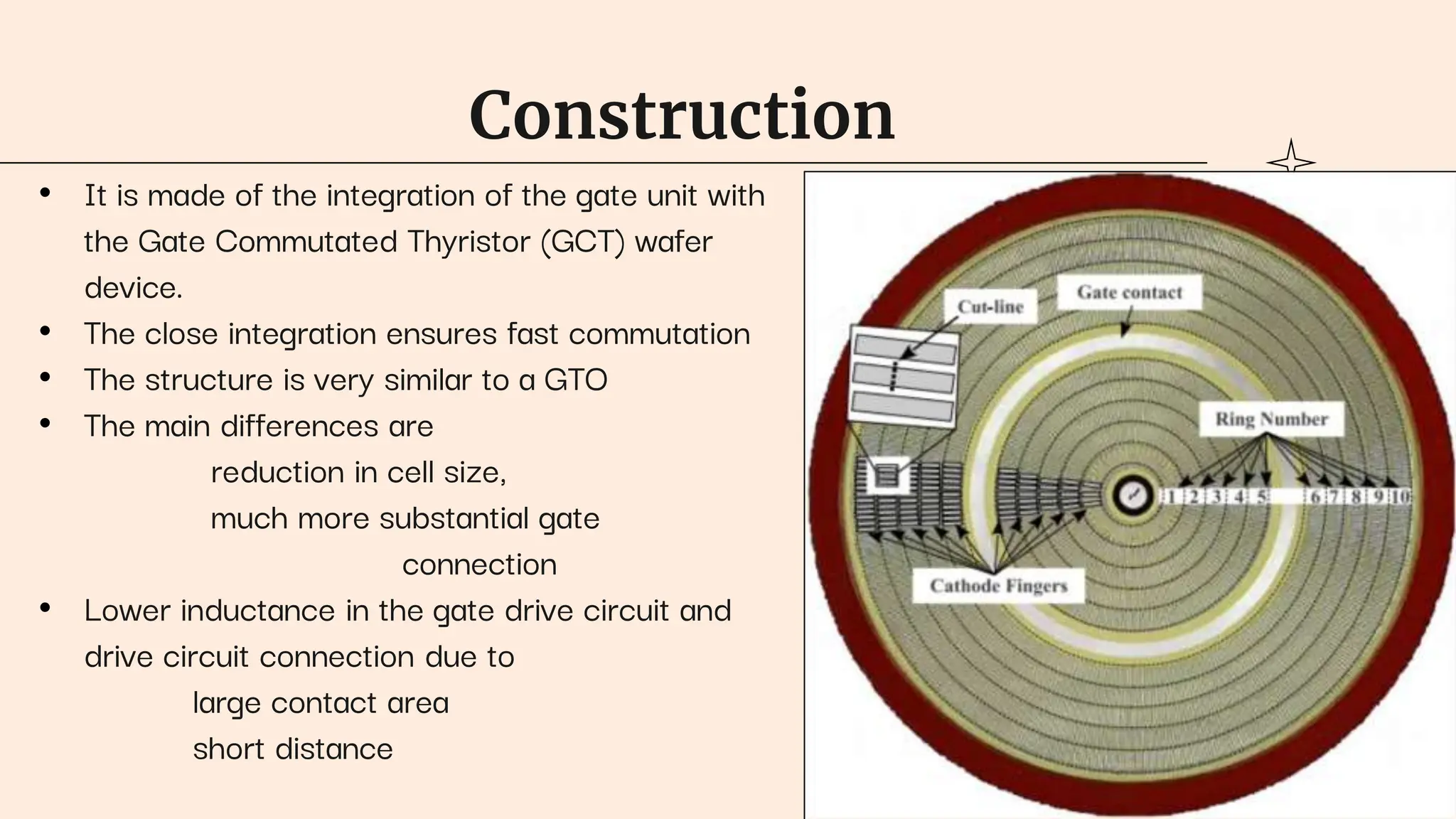 Construction
• It is made of the integration of the gate unit with
the Gate Commutated Thyristor (GCT) wafer
device.
• The close integration ensures fast commutation
• The structure is very similar to a GTO
• The main differences are
reduction in cell size,
much more substantial gate
connection
• Lower inductance in the gate drive circuit and
drive circuit connection due to
large contact area
short distance
 