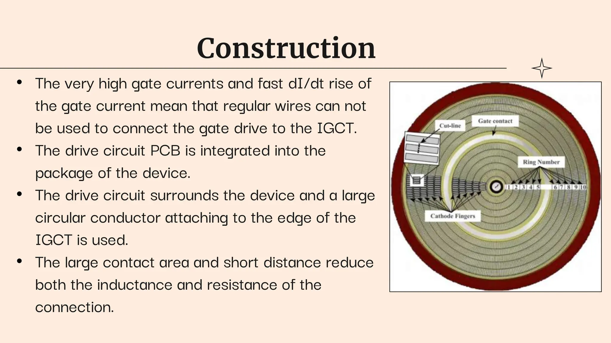 Construction
• The very high gate currents and fast dI/dt rise of
the gate current mean that regular wires can not
be used to connect the gate drive to the IGCT.
• The drive circuit PCB is integrated into the
package of the device.
• The drive circuit surrounds the device and a large
circular conductor attaching to the edge of the
IGCT is used.
• The large contact area and short distance reduce
both the inductance and resistance of the
connection.
 