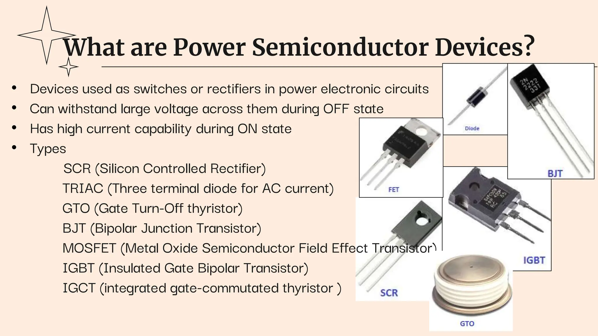 What are Power Semiconductor Devices?
• Devices used as switches or rectifiers in power electronic circuits
• Can withstand large voltage across them during OFF state
• Has high current capability during ON state
• Types
SCR (Silicon Controlled Rectifier)
TRIAC (Three terminal diode for AC current)
GTO (Gate Turn-Off thyristor)
BJT (Bipolar Junction Transistor)
MOSFET (Metal Oxide Semiconductor Field Effect Transistor)
IGBT (Insulated Gate Bipolar Transistor)
IGCT (integrated gate-commutated thyristor )
 
