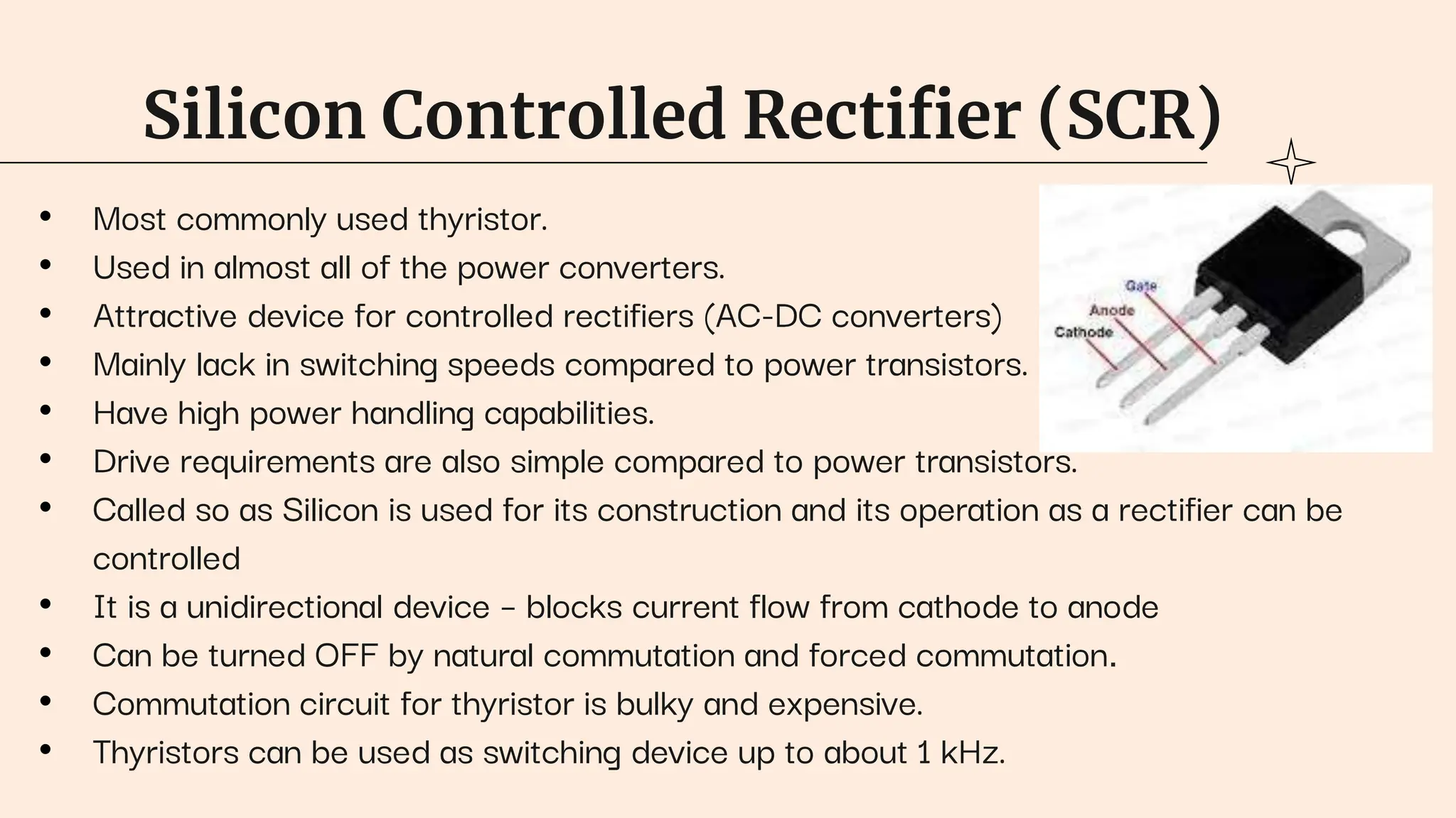 Silicon Controlled Rectifier (SCR)
• Most commonly used thyristor.
• Used in almost all of the power converters.
• Attractive device for controlled rectifiers (AC-DC converters)
• Mainly lack in switching speeds compared to power transistors.
• Have high power handling capabilities.
• Drive requirements are also simple compared to power transistors.
• Called so as Silicon is used for its construction and its operation as a rectifier can be
controlled
• It is a unidirectional device – blocks current flow from cathode to anode
• Can be turned OFF by natural commutation and forced commutation.
• Commutation circuit for thyristor is bulky and expensive.
• Thyristors can be used as switching device up to about 1 kHz.
 