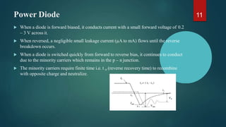 Power Diode
 When a diode is forward biased, it conducts current with a small forward voltage of 0.2
– 3 V across it.
 When reversed, a negligible small leakage current (µA to mA) flows until the reverse
breakdown occurs.
 When a diode is switched quickly from forward to reverse bias, it continues to conduct
due to the minority carriers which remains in the p – n junction.
 The minority carriers require finite time i.e. t rr (reverse recovery time) to recombine
with opposite charge and neutralize.
11
 