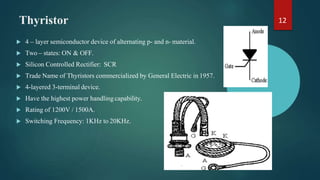 Thyristor
 4 – layer semiconductor device of alternating p- and n- material.
 Two – states: ON & OFF.
 Silicon Controlled Rectifier: SCR
 Trade Name of Thyristors commercialized by General Electric in 1957.
 4-layered 3-terminal device.
 Have the highest power handling capability.
 Rating of 1200V / 1500A.
 Switching Frequency: 1KHz to 20KHz.
12
 