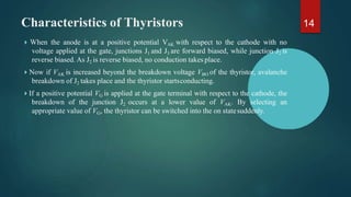 Characteristics of Thyristors
 When the anode is at a positive potential VAK with respect to the cathode with no
voltage applied at the gate, junctions J1 and J3 are forward biased, while junction J2 is
reverse biased. As J2 is reverse biased, no conduction takes place.
 Now if VAK is increased beyond the breakdown voltage VBO of the thyristor, avalanche
breakdown of J2 takes place and the thyristor startsconducting.
 If a positive potential VG is applied at the gate terminal with respect to the cathode, the
breakdown of the junction J2 occurs at a lower value of VAK. By selecting an
appropriate value of VG, the thyristor can be switched into the on statesuddenly.
14
 