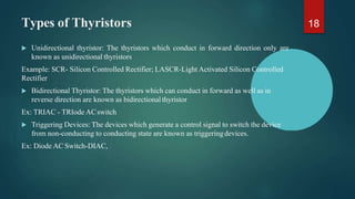 Types of Thyristors
 Unidirectional thyristor: The thyristors which conduct in forward direction only are
known as unidirectional thyristors
Example: SCR- Silicon Controlled Rectifier; LASCR-Light Activated Silicon Controlled
Rectifier
 Bidirectional Thyristor: The thyristors which can conduct in forward as well as in
reverse direction are known as bidirectional thyristor
Ex: TRIAC - TRIode ACswitch
 Triggering Devices: The devices which generate a control signal to switch the device
from non-conducting to conducting state are known as triggeringdevices.
Ex: Diode AC Switch-DIAC,
18
 