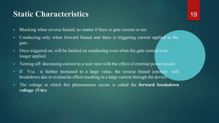 Static Characteristics
 Blocking when reverse biased, no matter if there is gate current or not.
 Conducting only when forward biased and there is triggering current applied to the
gate.
 Once triggered on, will be latched on conducting even when the gate current is no
longer applied.
 Turning off: decreasing current to a near zero with the effect of external powercircuit.
 If VAK is further increased to a large value, the reverse biased junction will
breakdown due to avalanche effect resulting in a large current through the device.
 The voltage at which this phenomenon occurs is called the forward breakdown
voltage (VBO)
19
 