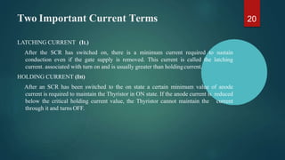 Two Important Current Terms
LATCHING CURRENT (IL)
After the SCR has switched on, there is a minimum current required to sustain
conduction even if the gate supply is removed. This current is called the latching
current. associated with turn on and is usually greater than holdingcurrent.
HOLDING CURRENT (IH)
After an SCR has been switched to the on state a certain minimum value of anode
current is required to maintain the Thyristor in ON state. If the anode current is reduced
below the critical holding current value, the Thyristor cannot maintain the current
through it and turns OFF.
20
 