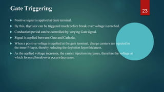 Gate Triggering
 Positive signal is applied at Gate terminal.
 By this, thyristor can be triggered much before break over voltage is reached.
 Conduction period can be controlled by varying Gate signal.
 Signal is applied between Gate and Cathode.
 When a positive voltage is applied at the gate terminal, charge carriers are injected in
the inner P-layer, thereby reducing the depletion layer thickness.
 As the applied voltage increases, the carrier injection increases, therefore the voltage at
which forward break-over occurs decreases.
23
 