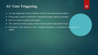 AC Gate Triggering
 AC gate triggering is most commonly used as it provides proper isolation.
 Firing angle control is obtained by changing the phase angleconveniently.
 Here AC source is used for gatesignals.
 This scheme provides proper isolation between power and controlcircuit.
 Drawback of this scheme is that a separate transformer is required to step down AC
supply.
26
 