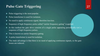 Pulse Gate Triggering
 Pulse triggering is the most popular.
 Pulse transformer is used for isolation.
 No need to apply continuous signal, therefore lessloss.
 Sequence of high frequency pulse called “carrier frequency gating” isapplied.
 In this method the gate drive consists of a single pulse appearing periodically (or) a
sequence of high frequency pulses.
 This is known as carrier frequency gating.
 A pulse transformer is used forisolation.
 The main advantage is that there is no need of applying continuous signals, so the gate
losses are reduced.
27
 