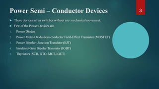 Power Semi – Conductor Devices
 These devices act as switches without any mechanical movement.
 Few of the Power Devices are
1. Power Diodes
2. Power Metal-Oxide-Semiconductor Field-Effect Transistor (MOSFET)
3. Power Bipolar -Junction Transistor(BJT)
4. Insulated-Gate Bipolar Transistor (IGBT)
5. Thyristors (SCR, GTO, MCT, IGCT)
3
 