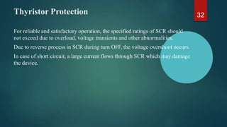 Thyristor Protection
For reliable and satisfactory operation, the specified ratings of SCR should
not exceed due to overload, voltage transients and other abnormalities.
Due to reverse process in SCR during turn OFF, the voltage overshoot occurs.
In case of short circuit, a large current flows through SCR which may damage
the device.
32
 