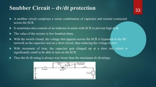 Snubber Circuit – dv/dt protection
 A snubber circuit comprises a series combination of capacitor and resistor connected
across the SCR.
 It sometimes also consists of an inductor in series with SCR to prevent high di/dt.
 The value of the resistor is few hundred ohms.
 With the switch closed, the voltage that appears across the SCR is bypassed to the RC
network as the capacitor acts as a short circuit, thus reducing the voltage tozero.
 With increment of time, the capacitor gets charged up at a slow rate which is
significantly small to be able to turn on the SCR.
 Thus the dv/dt rating is always way lesser than the maximum dv/dt ratings.
33
 