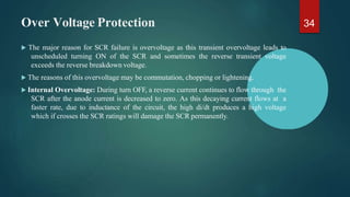 Over Voltage Protection
 The major reason for SCR failure is overvoltage as this transient overvoltage leads to
unscheduled turning ON of the SCR and sometimes the reverse transient voltage
exceeds the reverse breakdown voltage.
 The reasons of this overvoltage may be commutation, chopping or lightening.
 Internal Overvoltage: During turn OFF, a reverse current continues to flow through the
SCR after the anode current is decreased to zero. As this decaying current flows at a
faster rate, due to inductance of the circuit, the high di/dt produces a high voltage
which if crosses the SCR ratings will damage the SCR permanently.
34
 