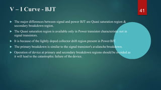 V – I Curve - BJT 41
 The major differences between signal and power BJT are Quasi saturation region &
secondary breakdown region.
 The Quasi saturation region is available only in Power transistor characteristic not in
signal transistors.
 It is because of the lightly doped collector drift region present in PowerBJT.
 The primary breakdown is similar to the signal transistor's avalanche breakdown.
 Operation of device at primary and secondary breakdown regions should be avoided as
it will lead to the catastrophic failure of the device.
 