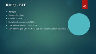 Rating - BJT 43
 Ratings:
 Voltage: VCE <1000,
 Current: IC < 400A.
 Switching frequency up to 5kHz.
 Low on-state voltage: V CE(sat): 2-3V
 Low current gain (𝜷 <10). Need high base current to obtain reasonable IC .
 