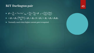 BJT Darlington pair
𝑰𝑪
𝑰𝑩𝟏
 𝜷 = = 𝑰𝑪𝟏+𝑰𝑪𝟐
𝑰𝑩𝟏 𝑰𝑩𝟏 𝑰𝑩𝟏
= 𝑰𝑪𝟏
+ 𝑰𝑪𝟐
= 𝜷 𝟏 +
𝑰𝑪𝟐
𝑰𝑩𝟐
𝑰𝑩𝟐
𝑰𝑩𝟏
 = 𝜷𝟏 + 𝜷𝟐
𝑰𝑩𝟏+𝑰𝑪𝟏
𝑰𝑩𝟏
𝟏
= 𝜷𝟏 + 𝜷𝟐. 𝟏 + 𝜷𝟏 = 𝜷 + 𝜷𝟐 +𝜷𝟏𝜷𝟐
 Normally used when higher current gain is required.
45
 