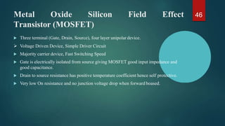 Metal Oxide Silicon Field Effect
Transistor (MOSFET)
 Three terminal (Gate, Drain, Source), four layer unipolar device.
 Voltage Driven Device, Simple Driver Circuit
 Majority carrier device, Fast Switching Speed
 Gate is electrically isolated from source giving MOSFET good input impedance and
good capacitance.
 Drain to source resistance has positive temperature coefficient hence self protective.
 Very low On resistance and no junction voltage drop when forward boased.
46
 