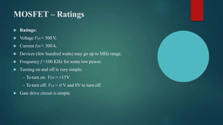 MOSFET – Ratings
 Ratings:
 Voltage VDS < 500 V,
 Current IDS < 300A.
 Devices (few hundred watts) may go up to MHz range.
 Frequency f >100 KHz for some low power.
 Turning on and off is very simple.
– To turn on: VGS = +15V
– To turn off: VGS = 0 V and 0V to turn off.
 Gate drive circuit is simple.
 