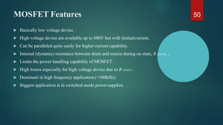 MOSFET Features
 Basically low voltage device .
 High voltage device are available up to 600V but with limitedcurrent.
 Can be paralleled quite easily for higher current capability.
 Internal (dynamic) resistance between drain and source during on state, R DS(ON), ,
 Limits the power handling capability of MOSFET.
 High losses especially for high voltage device due to R DS(ON) .
 Dominant in high frequency application (>100kHz).
 Biggest application is in switched-mode power supplies.
50
 