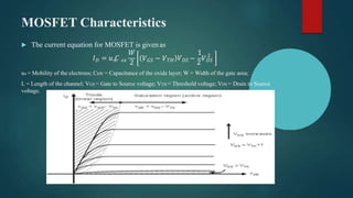 MOSFET Characteristics
 The current equation for MOSFET is givenas
𝐷
𝐼 = 𝑢 𝐶
𝑊
𝑉
1
𝑛 𝑜𝑥
2
𝑉𝐺𝑆 − 𝑉𝑇𝐻 𝐷𝑆 −
2
𝑉𝐷𝑆
2
un = Mobility of the electrons; Cox = Capacitance of the oxide layer; W = Width of the gate area;
L = Length of the channel; VGS = Gate to Source voltage; VTH = Threshold voltage; VDS = Drain to Source
voltage.
 