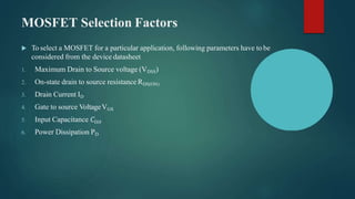 MOSFET Selection Factors
 To select a MOSFET for a particular application, following parameters have to be
considered from the device datasheet
1. Maximum Drain to Source voltage (VDSS)
2. On-state drain to source resistance RDS(ON)
3. Drain Current ID
4. Gate to source VoltageVGS
5. Input Capacitance 𝐶𝑖𝑠𝑠
6. Power Dissipation PD
 
