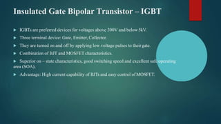 Insulated Gate Bipolar Transistor – IGBT
 IGBTs are preferred devices for voltages above 300V and below5kV.
 Three terminal device: Gate, Emitter, Collector.
 They are turned on and off by applying low voltage pulses to theirgate.
 Combination of BJT and MOSFET characteristics.
 Superior on – state characteristics, good switching speed and excellent safe operating
area (SOA).
 Advantage: High current capability of BJTs and easy control of MOSFET.
 