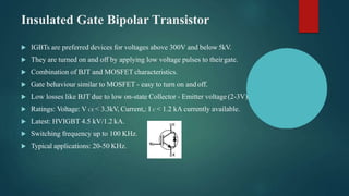 Insulated Gate Bipolar Transistor
 IGBTs are preferred devices for voltages above 300V and below 5kV.
 They are turned on and off by applying low voltage pulses to theirgate.
 Combination of BJT and MOSFET characteristics.
 Gate behaviour similar to MOSFET - easy to turn on and off.
 Low losses like BJT due to low on-state Collector - Emitter voltage (2-3V).
 Ratings: Voltage: V CE < 3.3kV, Current,: I C < 1.2 kA currently available.
 Latest: HVIGBT 4.5 kV/1.2 kA.
 Switching frequency up to 100 KHz.
 Typical applications: 20-50 KHz.
 