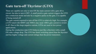 Gate turn-off Thyristor (GTO)
These are capable not only to turn ON the main current with a gate drive
circuit, but also to turn it OFF. A small positive gate current triggers the GTO
into conduction mode and also by a negative pulse on the gate, it is capable
of being turned off.
The gate current required to turn off the GTO is relatively high. For example,
a GTO rated with 4000V and 3000A may need -600A gate current to switch
it off. Due to this large negative current, GTOs are used in low power
applications.
During the conduction state GTO behaves just like a thyristor with a small
ON state voltage drop. The GTO has faster switching speed than the thyristor
and has higher voltage and current ratings than the power transistors.
 